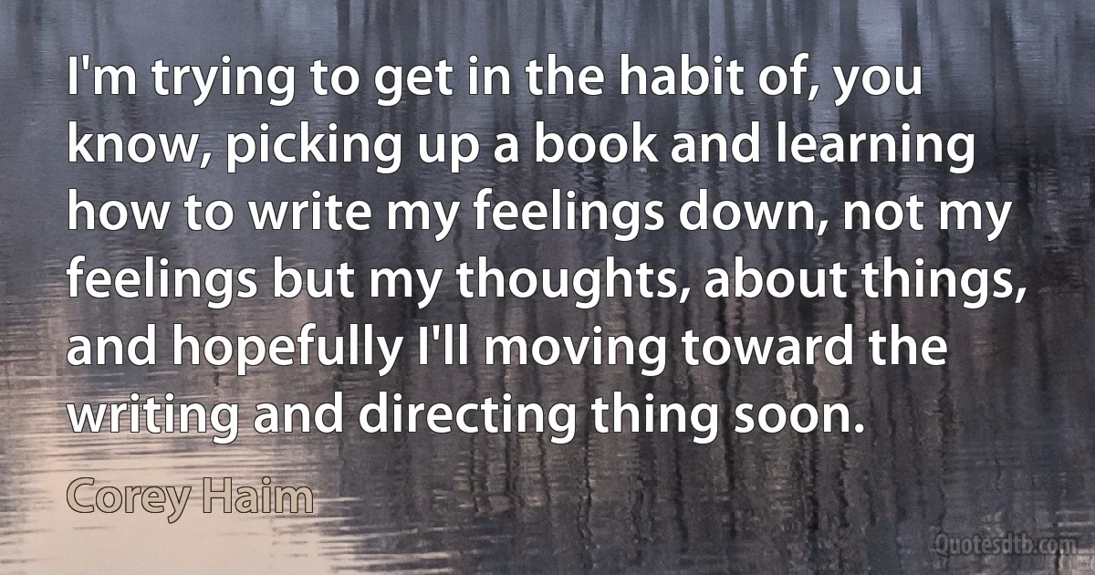 I'm trying to get in the habit of, you know, picking up a book and learning how to write my feelings down, not my feelings but my thoughts, about things, and hopefully I'll moving toward the writing and directing thing soon. (Corey Haim)