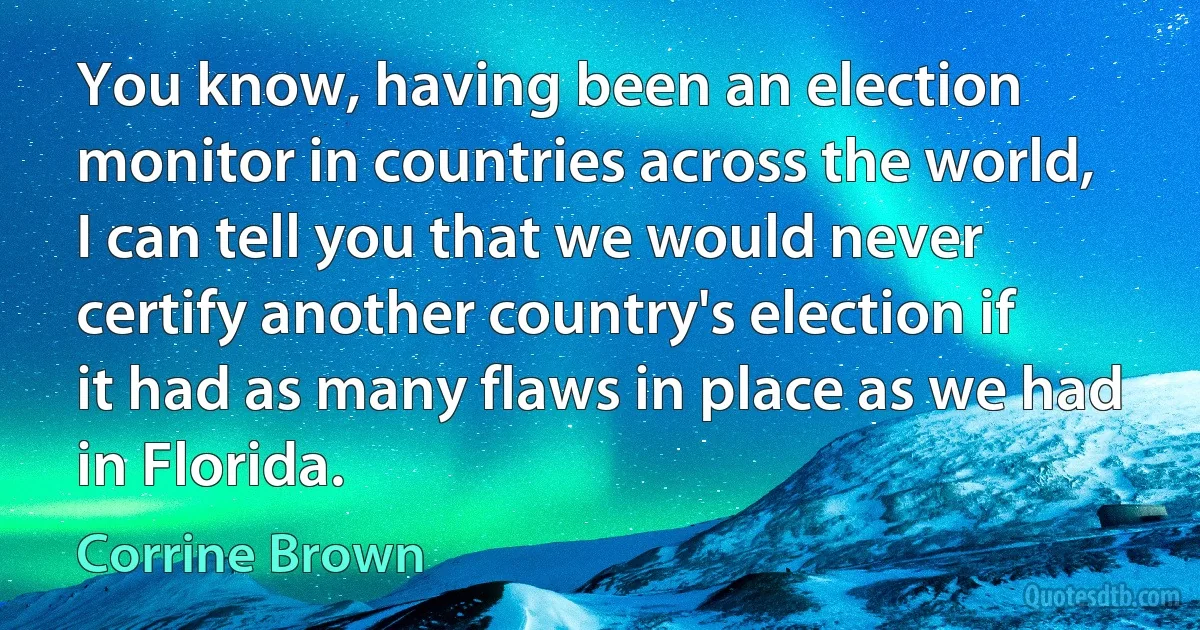 You know, having been an election monitor in countries across the world, I can tell you that we would never certify another country's election if it had as many flaws in place as we had in Florida. (Corrine Brown)