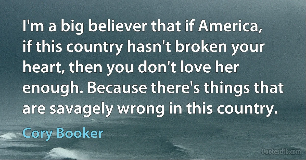 I'm a big believer that if America, if this country hasn't broken your heart, then you don't love her enough. Because there's things that are savagely wrong in this country. (Cory Booker)