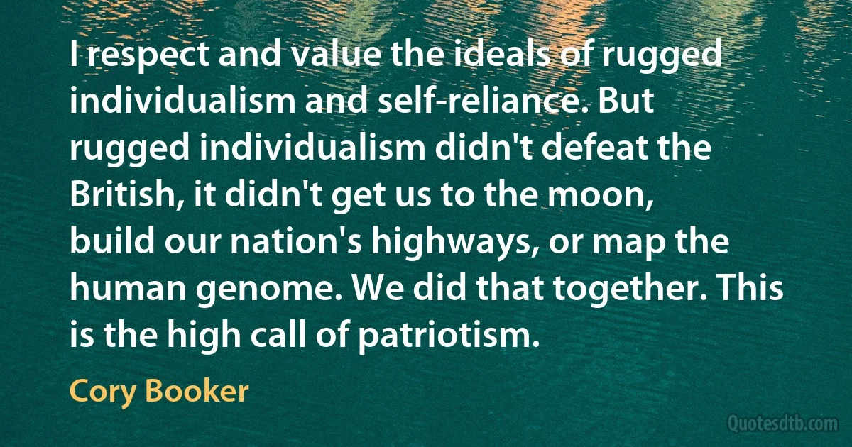 I respect and value the ideals of rugged individualism and self-reliance. But rugged individualism didn't defeat the British, it didn't get us to the moon, build our nation's highways, or map the human genome. We did that together. This is the high call of patriotism. (Cory Booker)