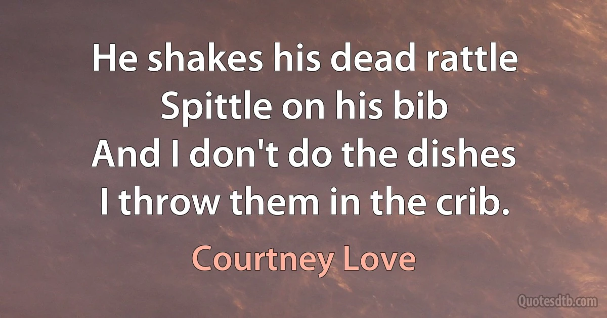 He shakes his dead rattle
Spittle on his bib
And I don't do the dishes
I throw them in the crib. (Courtney Love)