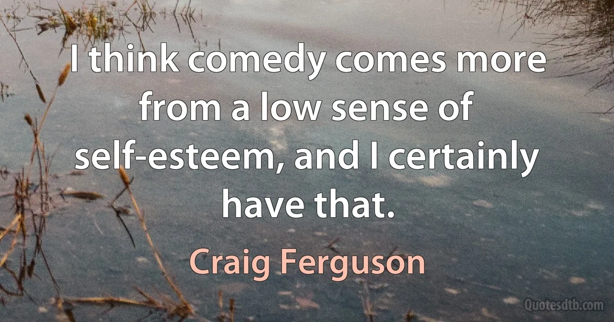 I think comedy comes more from a low sense of self-esteem, and I certainly have that. (Craig Ferguson)