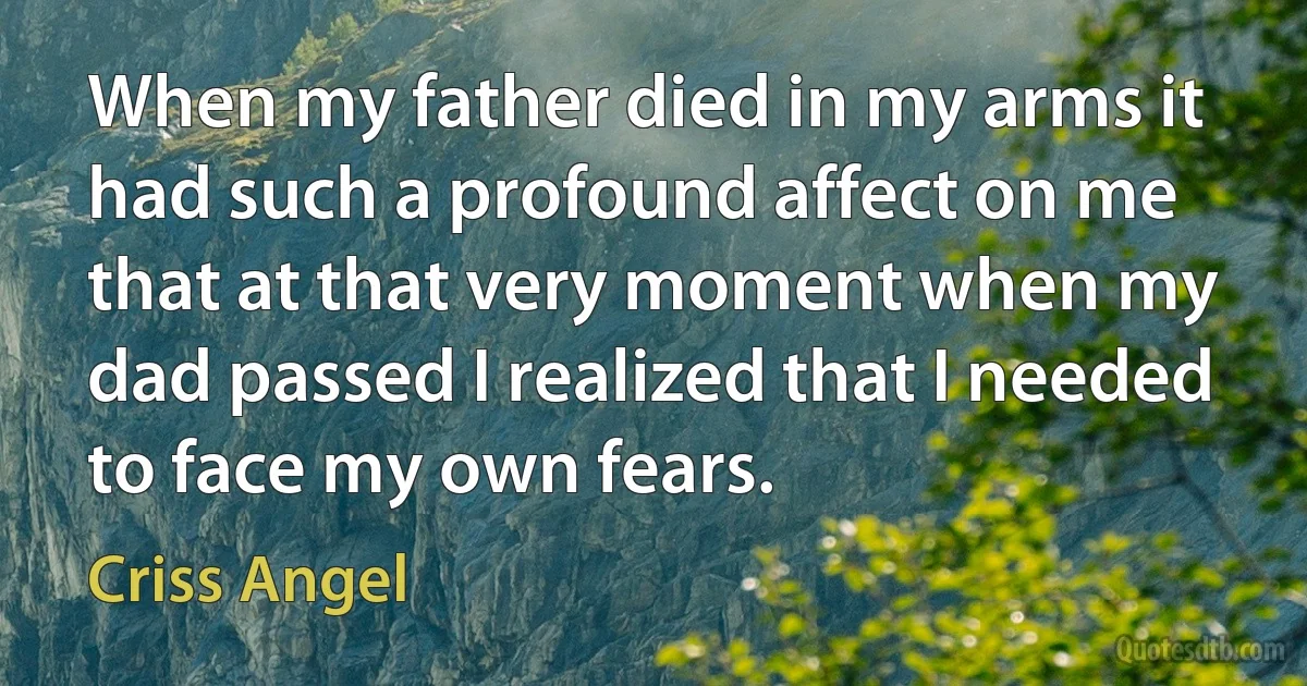 When my father died in my arms it had such a profound affect on me that at that very moment when my dad passed I realized that I needed to face my own fears. (Criss Angel)