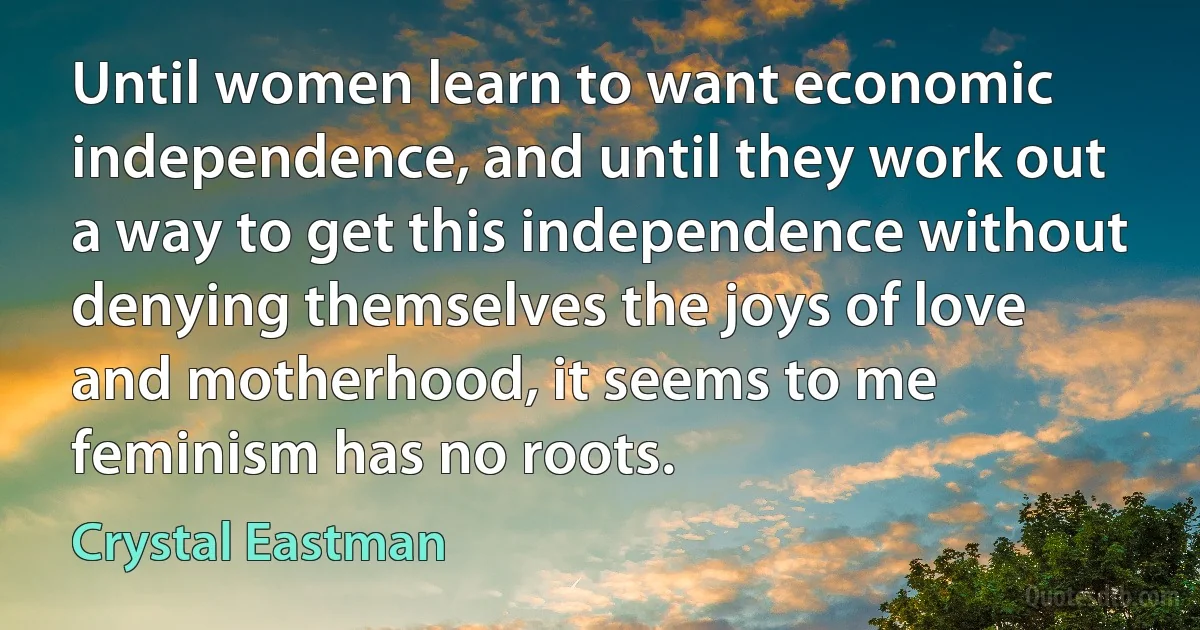 Until women learn to want economic independence, and until they work out a way to get this independence without denying themselves the joys of love and motherhood, it seems to me feminism has no roots. (Crystal Eastman)