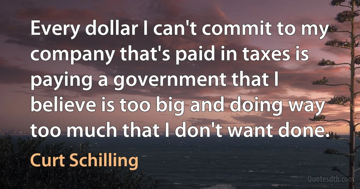 Every dollar I can't commit to my company that's paid in taxes is paying a government that I believe is too big and doing way too much that I don't want done. (Curt Schilling)