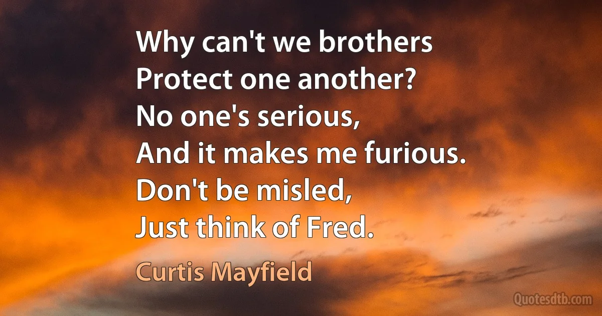 Why can't we brothers
Protect one another?
No one's serious,
And it makes me furious.
Don't be misled,
Just think of Fred. (Curtis Mayfield)