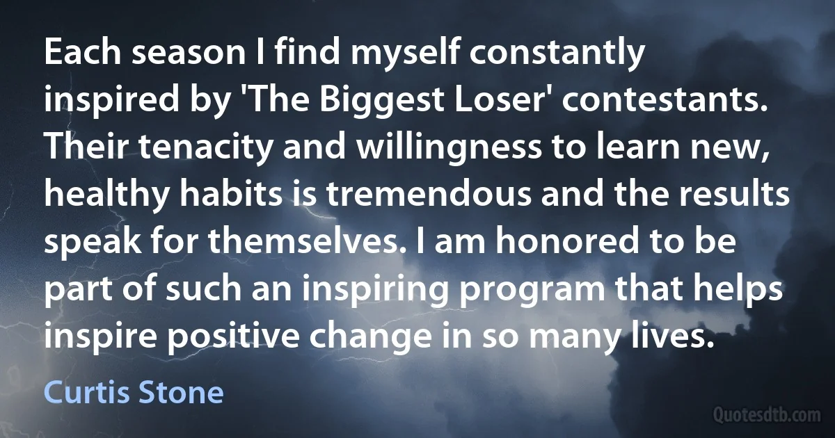 Each season I find myself constantly inspired by 'The Biggest Loser' contestants. Their tenacity and willingness to learn new, healthy habits is tremendous and the results speak for themselves. I am honored to be part of such an inspiring program that helps inspire positive change in so many lives. (Curtis Stone)