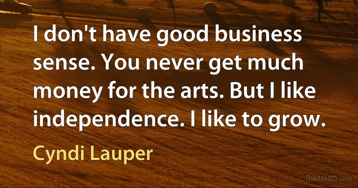 I don't have good business sense. You never get much money for the arts. But I like independence. I like to grow. (Cyndi Lauper)