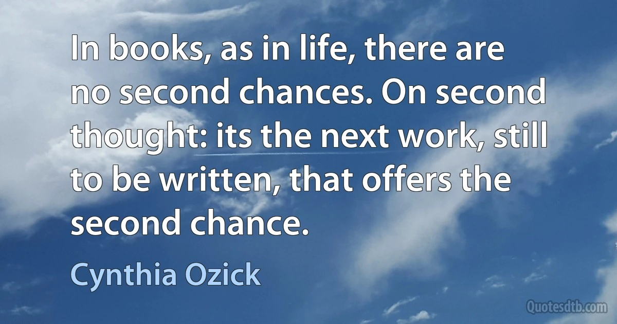 In books, as in life, there are no second chances. On second thought: its the next work, still to be written, that offers the second chance. (Cynthia Ozick)