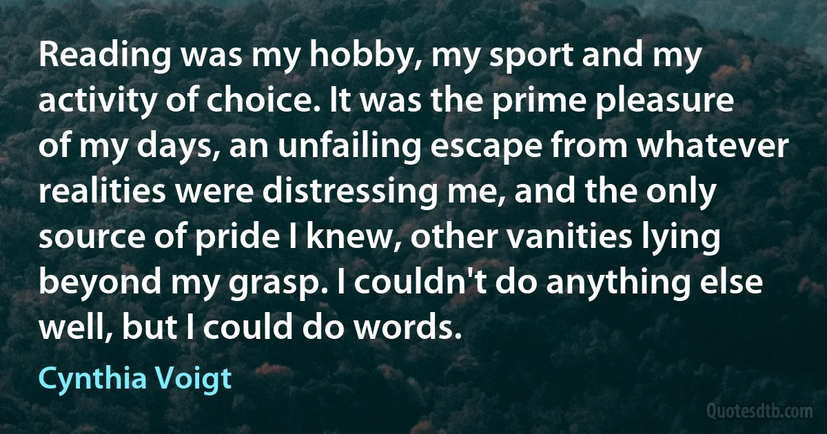 Reading was my hobby, my sport and my activity of choice. It was the prime pleasure of my days, an unfailing escape from whatever realities were distressing me, and the only source of pride I knew, other vanities lying beyond my grasp. I couldn't do anything else well, but I could do words. (Cynthia Voigt)