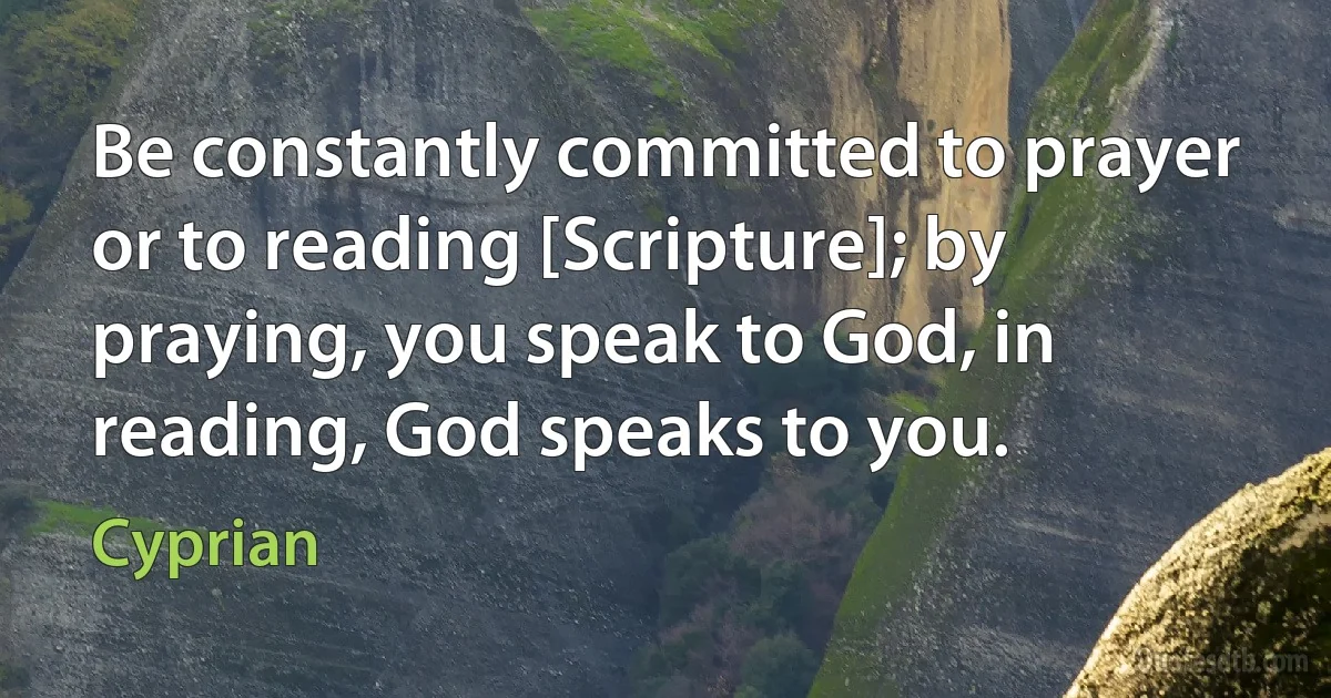 Be constantly committed to prayer or to reading [Scripture]; by praying, you speak to God, in reading, God speaks to you. (Cyprian)