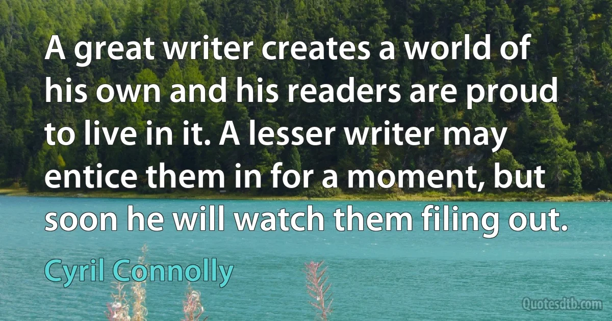 A great writer creates a world of his own and his readers are proud to live in it. A lesser writer may entice them in for a moment, but soon he will watch them filing out. (Cyril Connolly)