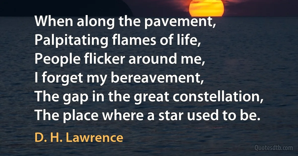 When along the pavement,
Palpitating flames of life,
People flicker around me,
I forget my bereavement,
The gap in the great constellation,
The place where a star used to be. (D. H. Lawrence)