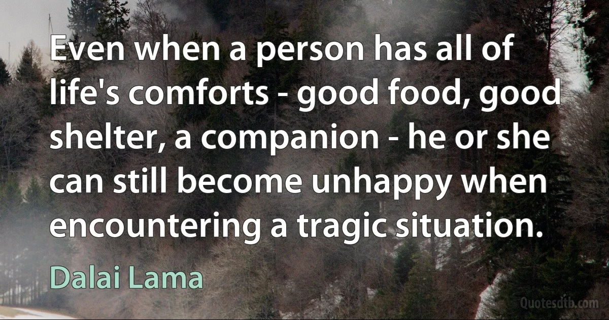 Even when a person has all of life's comforts - good food, good shelter, a companion - he or she can still become unhappy when encountering a tragic situation. (Dalai Lama)