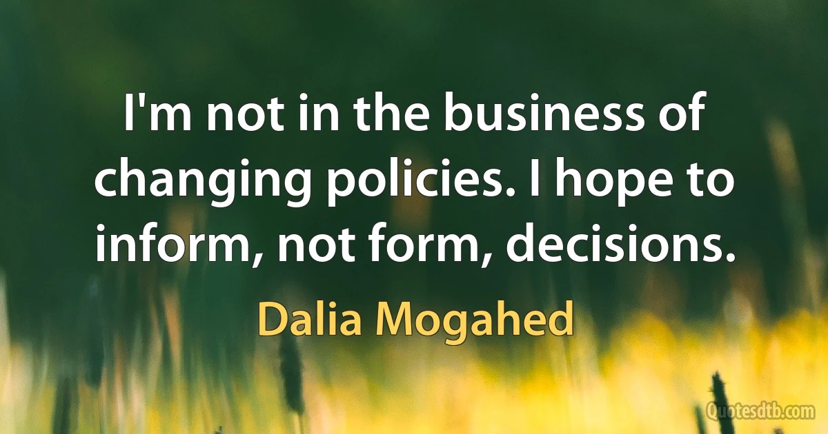 I'm not in the business of changing policies. I hope to inform, not form, decisions. (Dalia Mogahed)