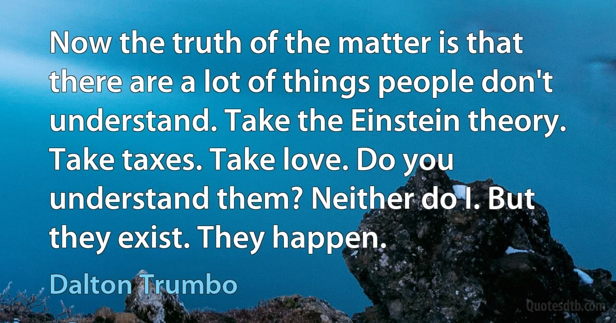 Now the truth of the matter is that there are a lot of things people don't understand. Take the Einstein theory. Take taxes. Take love. Do you understand them? Neither do I. But they exist. They happen. (Dalton Trumbo)