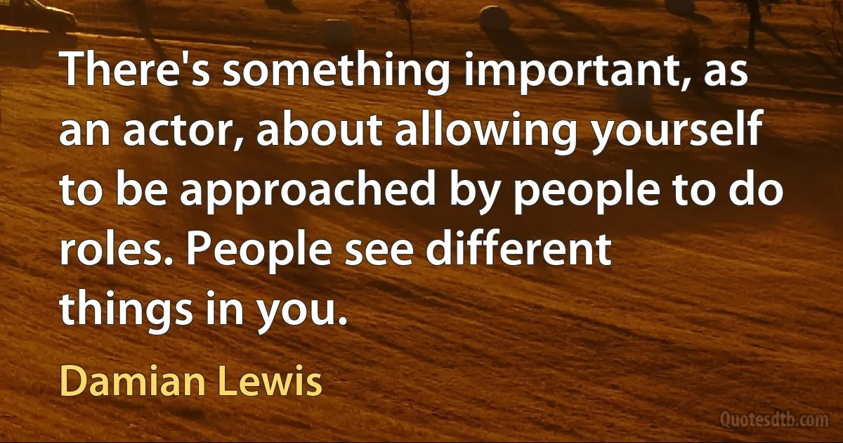 There's something important, as an actor, about allowing yourself to be approached by people to do roles. People see different things in you. (Damian Lewis)