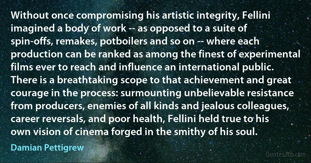 Without once compromising his artistic integrity, Fellini imagined a body of work -- as opposed to a suite of spin-offs, remakes, potboilers and so on -- where each production can be ranked as among the finest of experimental films ever to reach and influence an international public. There is a breathtaking scope to that achievement and great courage in the process: surmounting unbelievable resistance from producers, enemies of all kinds and jealous colleagues, career reversals, and poor health, Fellini held true to his own vision of cinema forged in the smithy of his soul. (Damian Pettigrew)