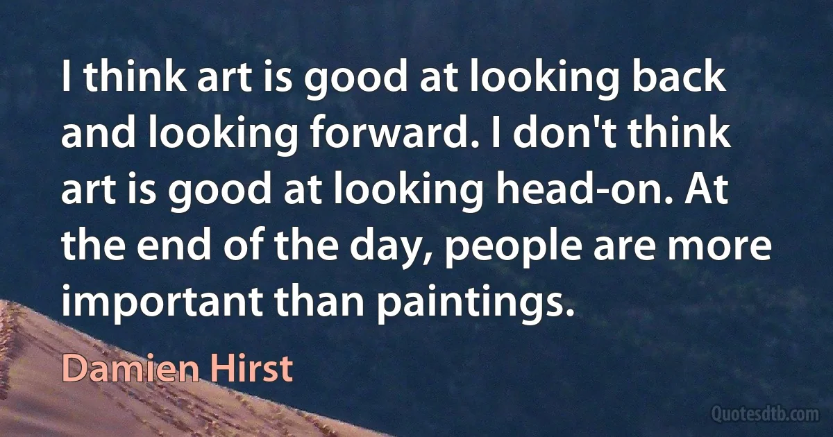 I think art is good at looking back and looking forward. I don't think art is good at looking head-on. At the end of the day, people are more important than paintings. (Damien Hirst)