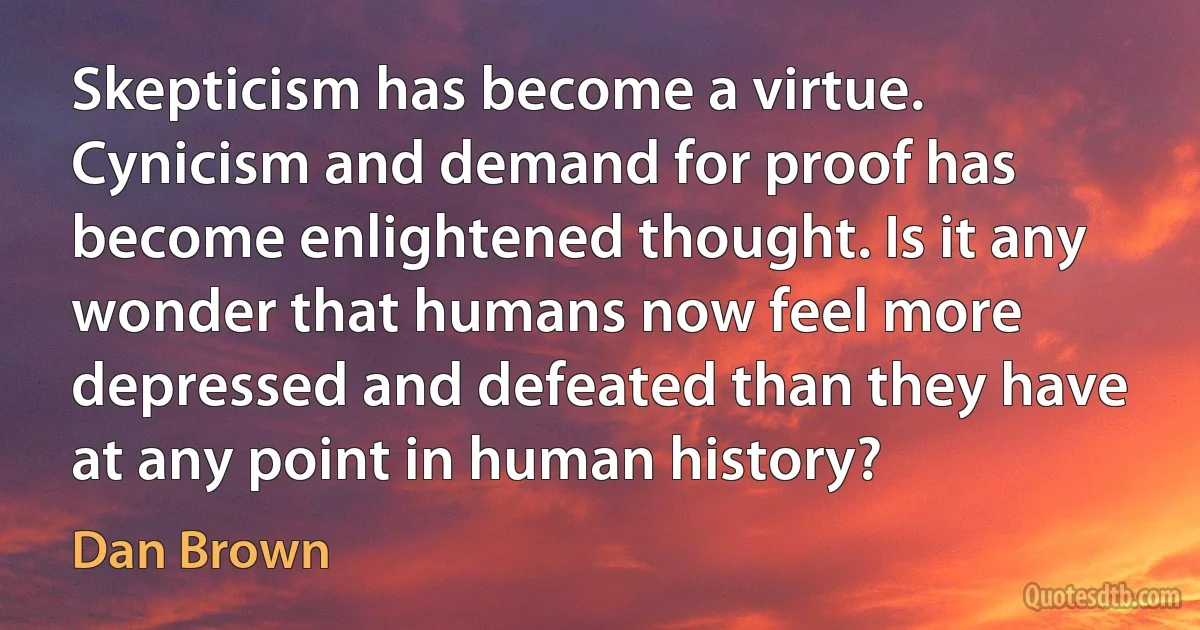 Skepticism has become a virtue. Cynicism and demand for proof has become enlightened thought. Is it any wonder that humans now feel more depressed and defeated than they have at any point in human history? (Dan Brown)