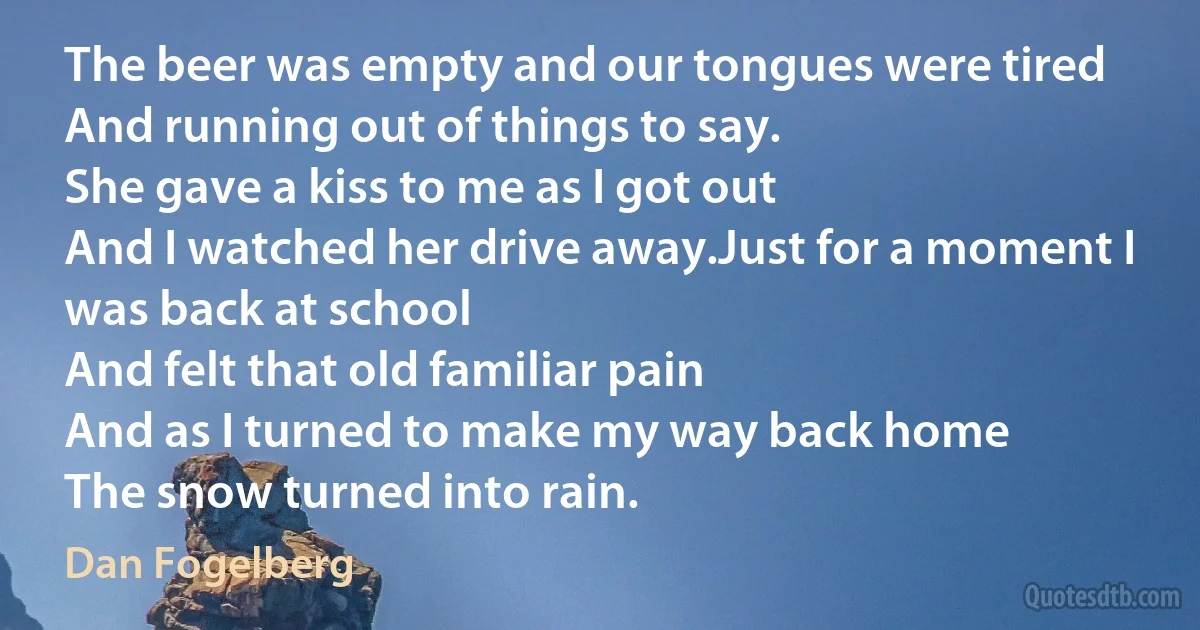 The beer was empty and our tongues were tired
And running out of things to say.
She gave a kiss to me as I got out
And I watched her drive away.Just for a moment I was back at school
And felt that old familiar pain
And as I turned to make my way back home
The snow turned into rain. (Dan Fogelberg)