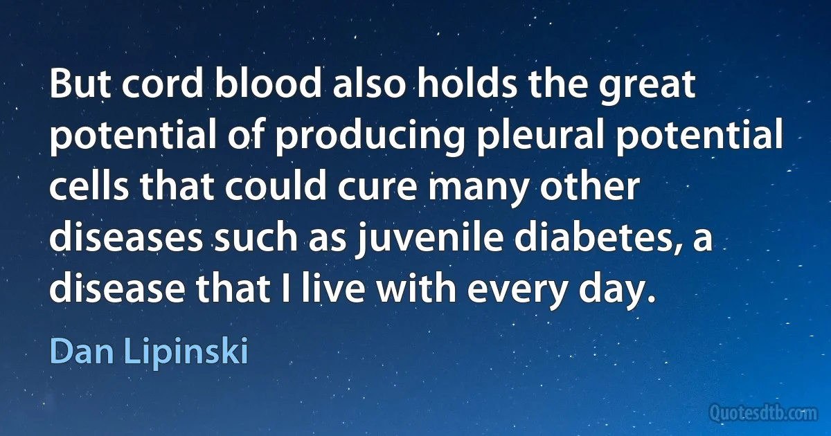 But cord blood also holds the great potential of producing pleural potential cells that could cure many other diseases such as juvenile diabetes, a disease that I live with every day. (Dan Lipinski)