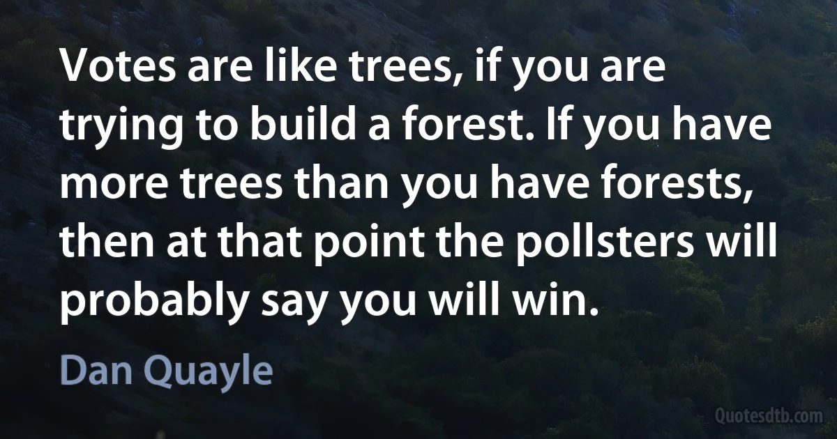 Votes are like trees, if you are trying to build a forest. If you have more trees than you have forests, then at that point the pollsters will probably say you will win. (Dan Quayle)