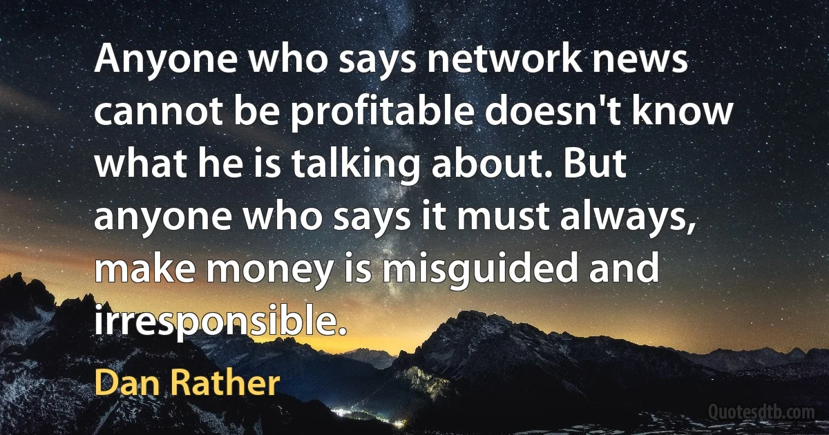 Anyone who says network news cannot be profitable doesn't know what he is talking about. But anyone who says it must always, make money is misguided and irresponsible. (Dan Rather)