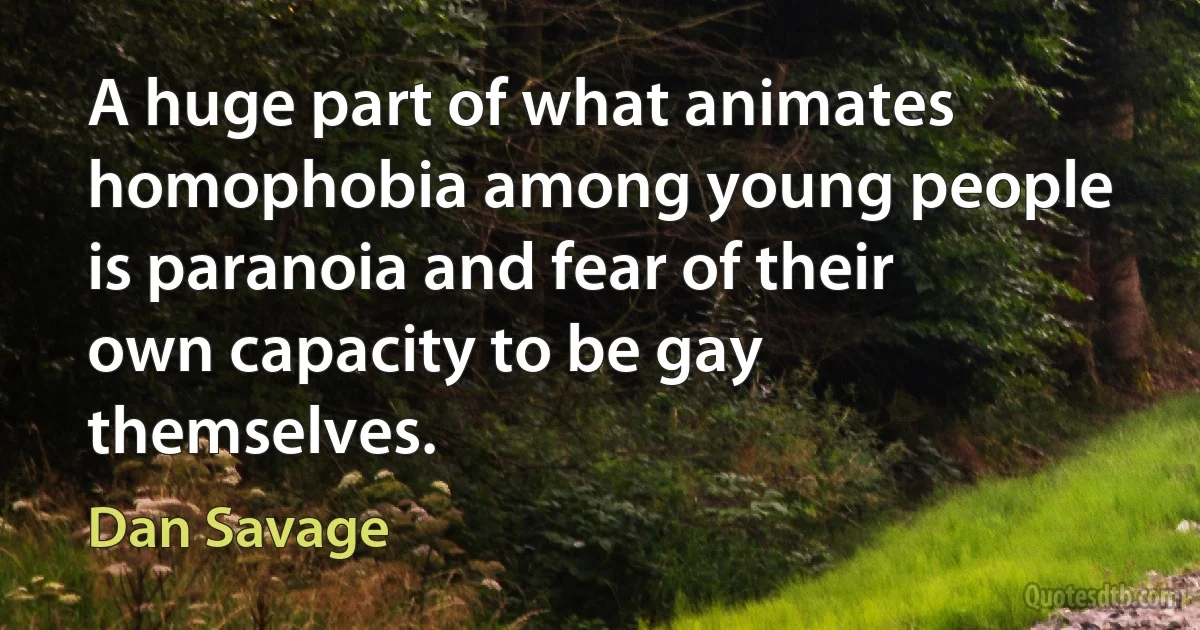 A huge part of what animates homophobia among young people is paranoia and fear of their own capacity to be gay themselves. (Dan Savage)