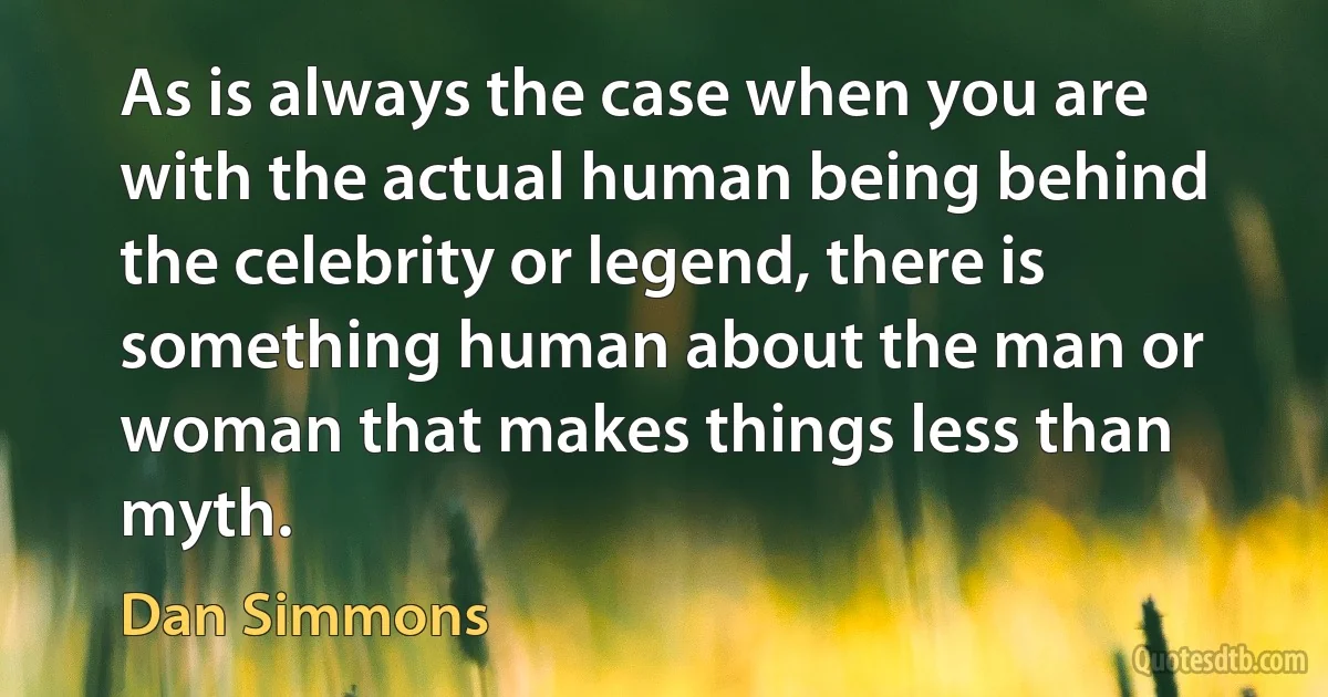 As is always the case when you are with the actual human being behind the celebrity or legend, there is something human about the man or woman that makes things less than myth. (Dan Simmons)