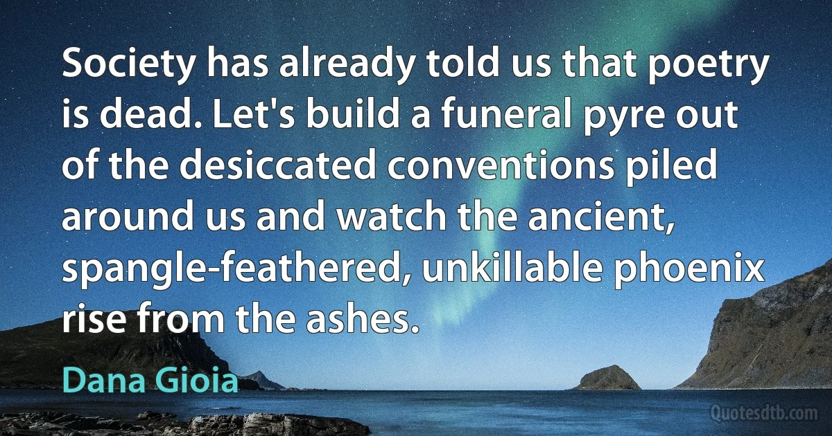 Society has already told us that poetry is dead. Let's build a funeral pyre out of the desiccated conventions piled around us and watch the ancient, spangle-feathered, unkillable phoenix rise from the ashes. (Dana Gioia)