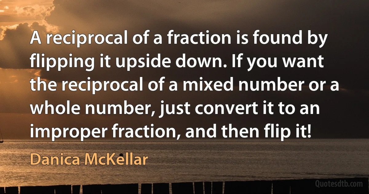 A reciprocal of a fraction is found by flipping it upside down. If you want the reciprocal of a mixed number or a whole number, just convert it to an improper fraction, and then flip it! (Danica McKellar)