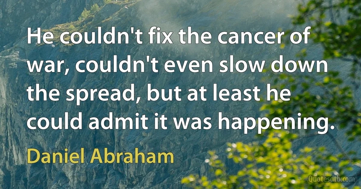 He couldn't fix the cancer of war, couldn't even slow down the spread, but at least he could admit it was happening. (Daniel Abraham)