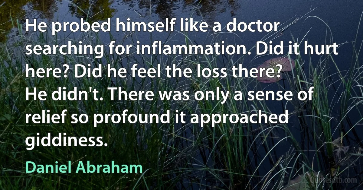 He probed himself like a doctor searching for inflammation. Did it hurt here? Did he feel the loss there?
He didn't. There was only a sense of relief so profound it approached giddiness. (Daniel Abraham)