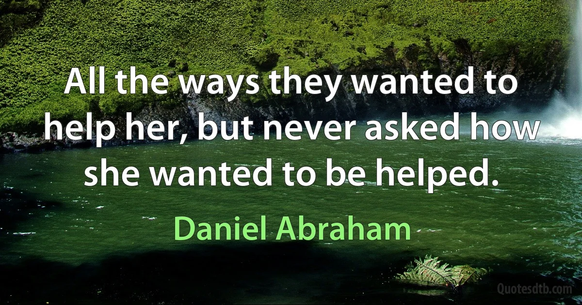 All the ways they wanted to help her, but never asked how she wanted to be helped. (Daniel Abraham)