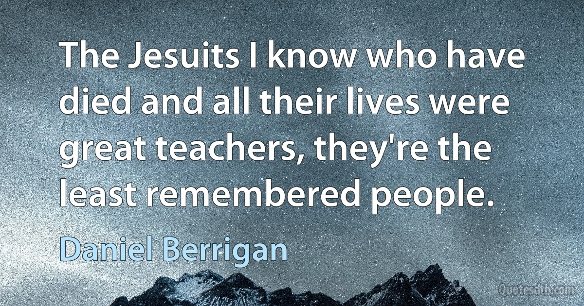 The Jesuits I know who have died and all their lives were great teachers, they're the least remembered people. (Daniel Berrigan)