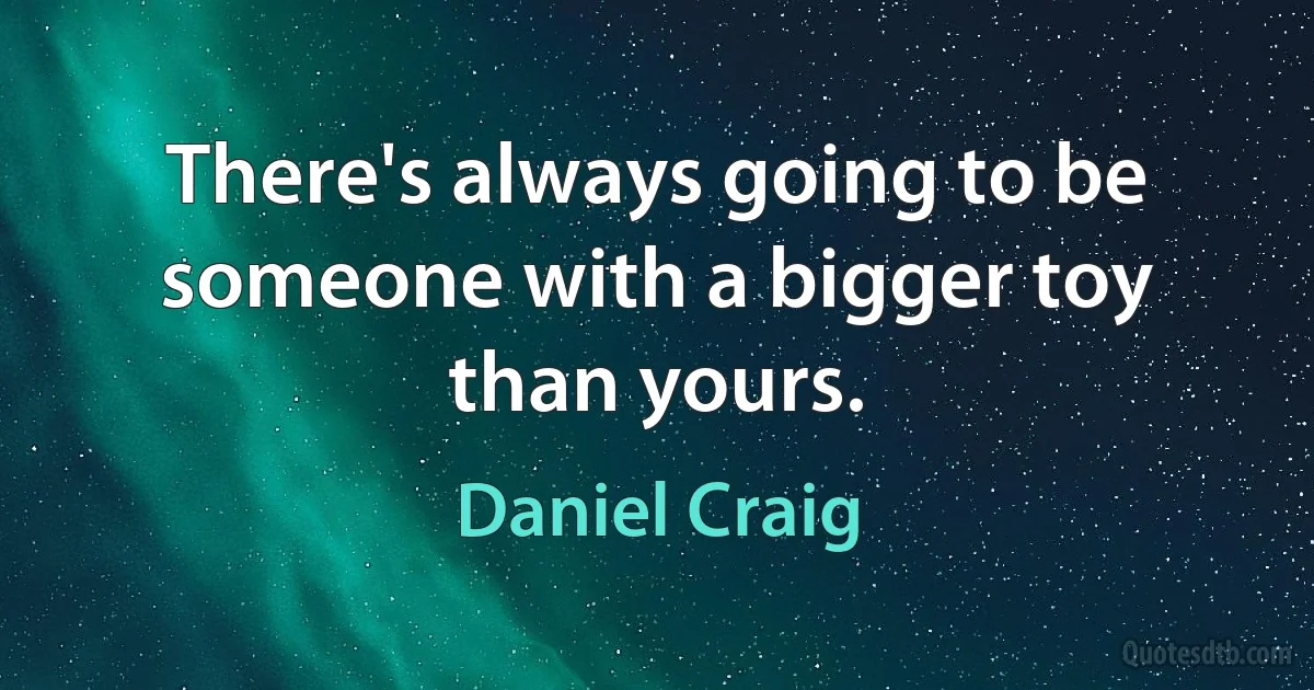 There's always going to be someone with a bigger toy than yours. (Daniel Craig)