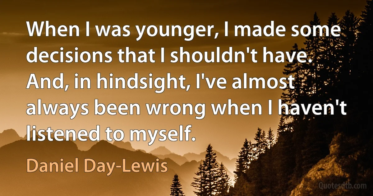 When I was younger, I made some decisions that I shouldn't have. And, in hindsight, I've almost always been wrong when I haven't listened to myself. (Daniel Day-Lewis)