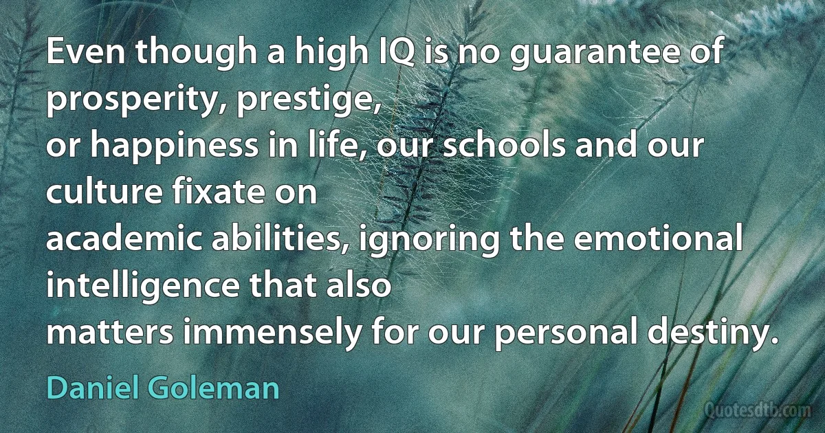 Even though a high IQ is no guarantee of prosperity, prestige,
or happiness in life, our schools and our culture fixate on
academic abilities, ignoring the emotional intelligence that also
matters immensely for our personal destiny. (Daniel Goleman)