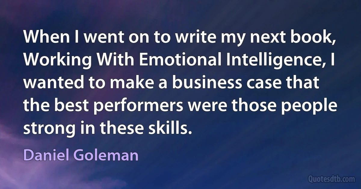 When I went on to write my next book, Working With Emotional Intelligence, I wanted to make a business case that the best performers were those people strong in these skills. (Daniel Goleman)