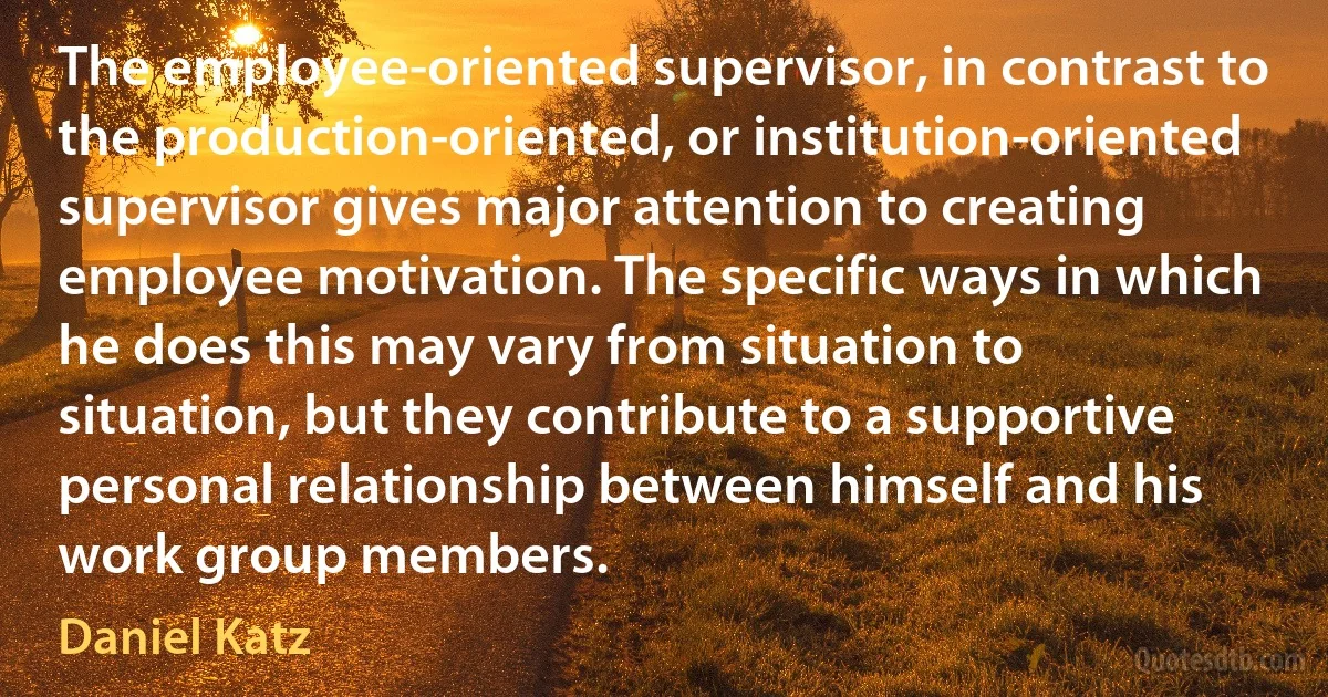 The employee-oriented supervisor, in contrast to the production-oriented, or institution-oriented supervisor gives major attention to creating employee motivation. The specific ways in which he does this may vary from situation to situation, but they contribute to a supportive personal relationship between himself and his work group members. (Daniel Katz)