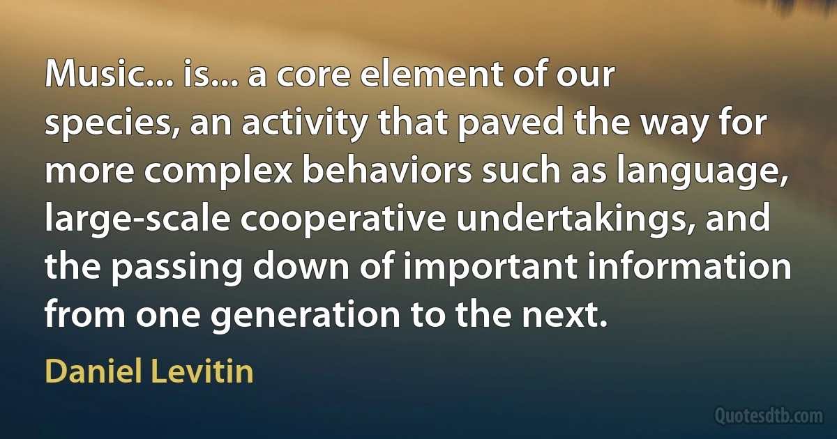 Music... is... a core element of our species, an activity that paved the way for more complex behaviors such as language, large-scale cooperative undertakings, and the passing down of important information from one generation to the next. (Daniel Levitin)