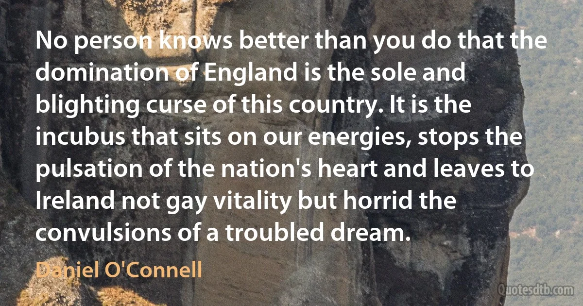 No person knows better than you do that the domination of England is the sole and blighting curse of this country. It is the incubus that sits on our energies, stops the pulsation of the nation's heart and leaves to Ireland not gay vitality but horrid the convulsions of a troubled dream. (Daniel O'Connell)