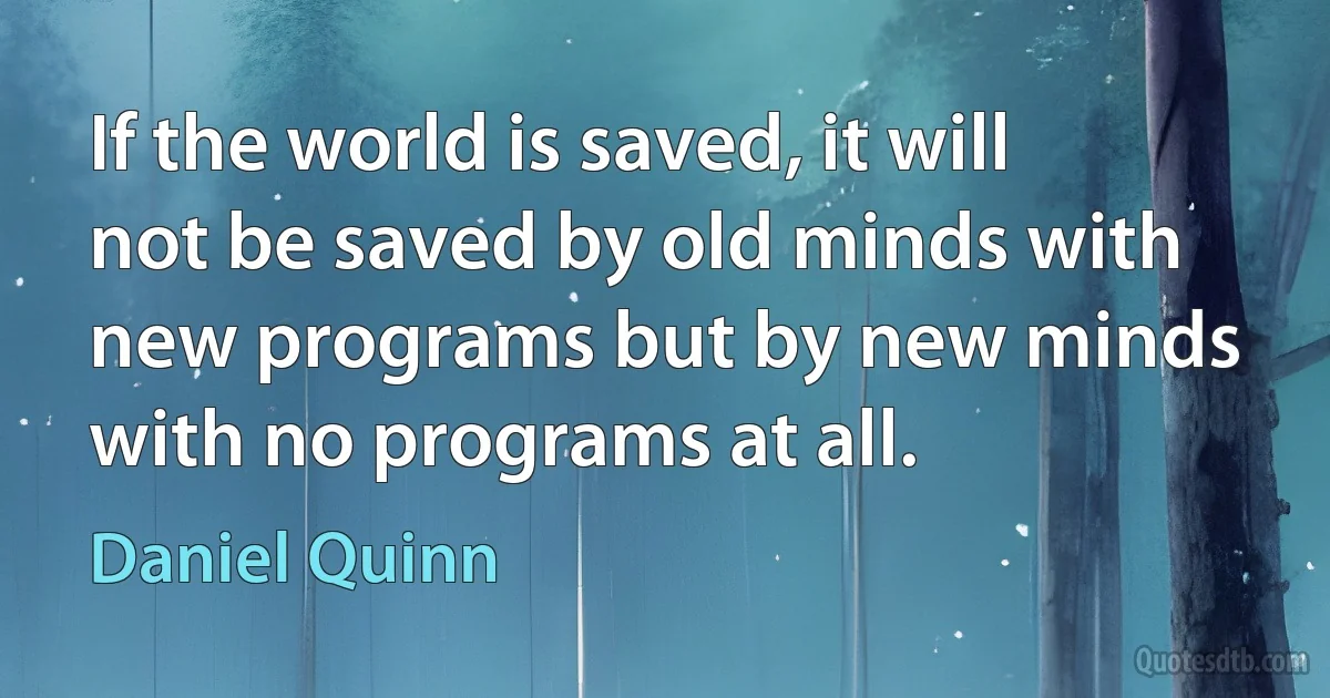 If the world is saved, it will not be saved by old minds with new programs but by new minds with no programs at all. (Daniel Quinn)