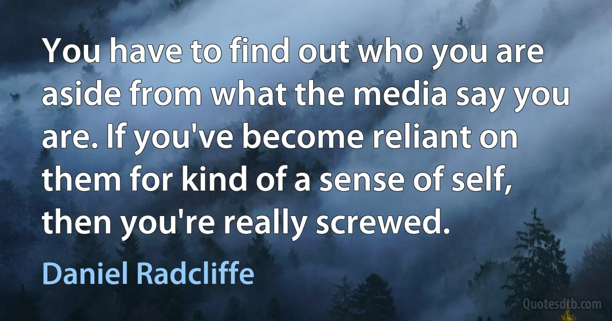 You have to find out who you are aside from what the media say you are. If you've become reliant on them for kind of a sense of self, then you're really screwed. (Daniel Radcliffe)