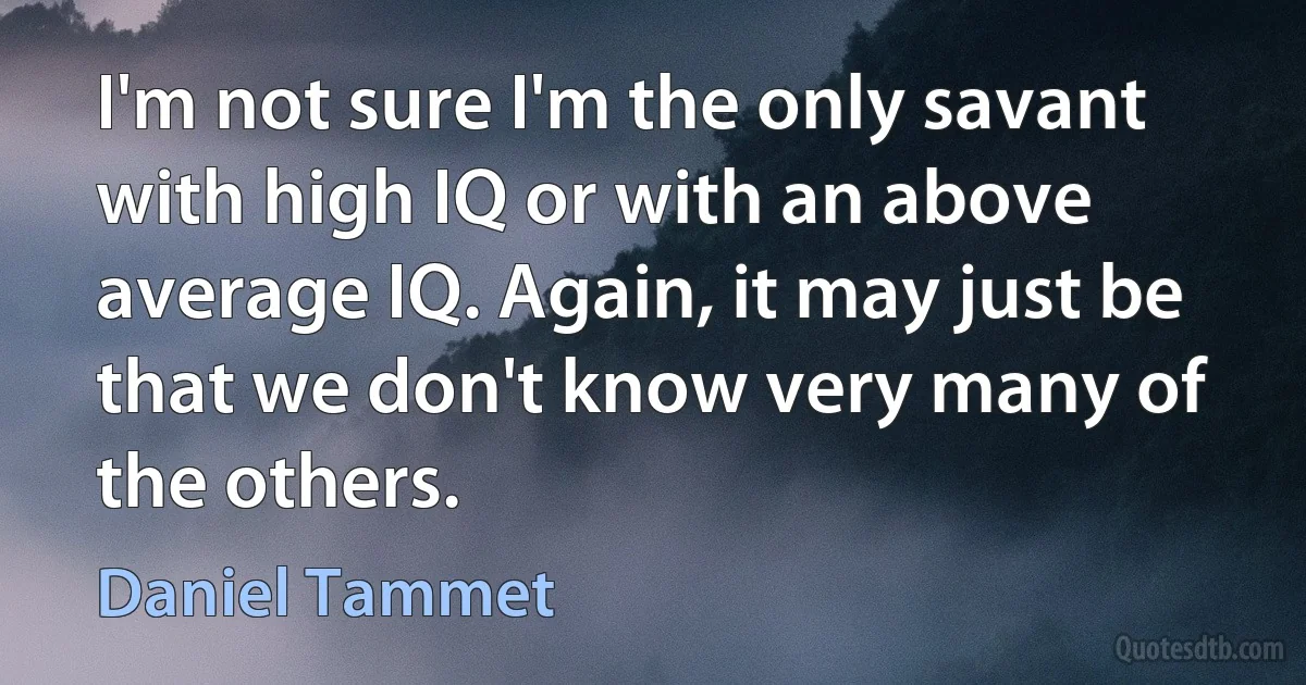 I'm not sure I'm the only savant with high IQ or with an above average IQ. Again, it may just be that we don't know very many of the others. (Daniel Tammet)