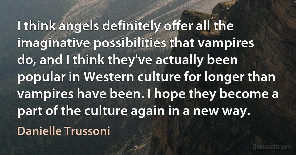 I think angels definitely offer all the imaginative possibilities that vampires do, and I think they've actually been popular in Western culture for longer than vampires have been. I hope they become a part of the culture again in a new way. (Danielle Trussoni)