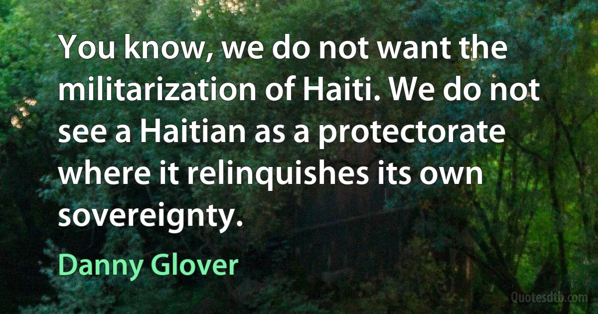 You know, we do not want the militarization of Haiti. We do not see a Haitian as a protectorate where it relinquishes its own sovereignty. (Danny Glover)