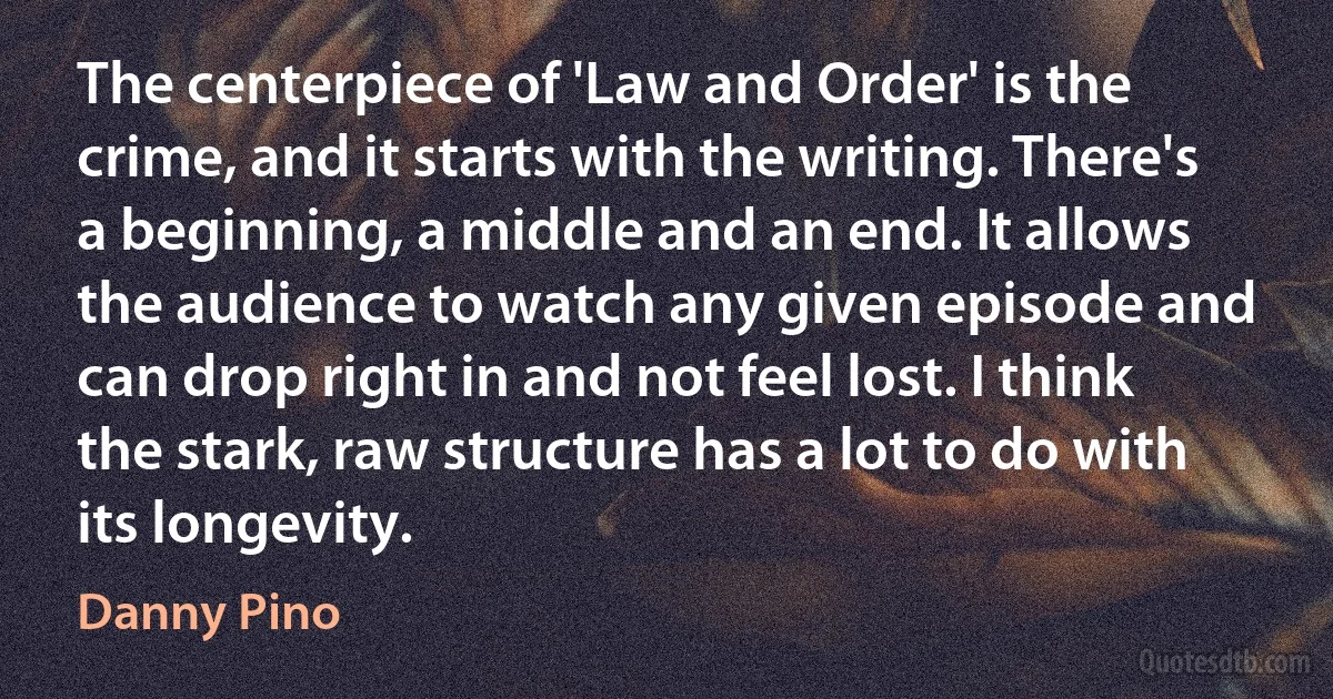 The centerpiece of 'Law and Order' is the crime, and it starts with the writing. There's a beginning, a middle and an end. It allows the audience to watch any given episode and can drop right in and not feel lost. I think the stark, raw structure has a lot to do with its longevity. (Danny Pino)