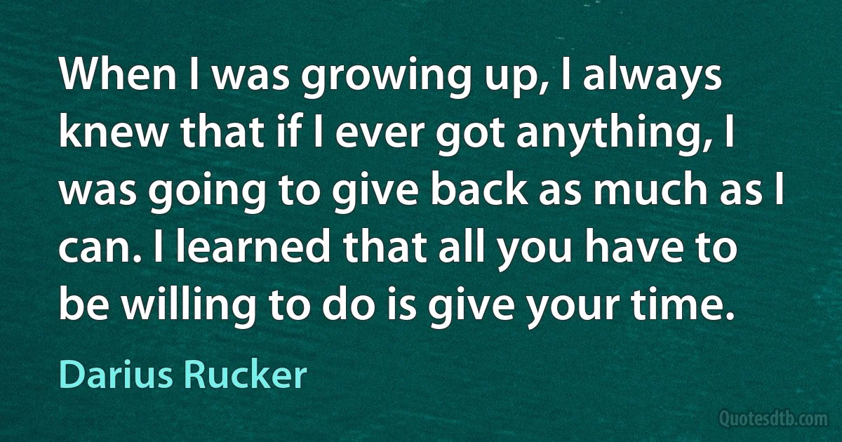 When I was growing up, I always knew that if I ever got anything, I was going to give back as much as I can. I learned that all you have to be willing to do is give your time. (Darius Rucker)